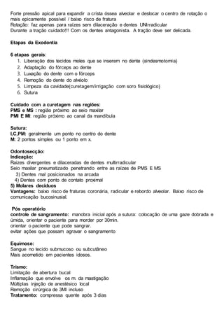Forte pressão apical para expandir a crista óssea alveolar e deslocar o centro de rotação o
mais epicamente possível / baixo risco de fratura
Rotação: faz apenas para raízes sem dilaceração e dentes UNIrradicular
Durante a tração cuidado!!! Com os dentes antagonista. A tração deve ser delicada.
Etapas da Exodontia
6 etapas gerais:
1. Liberação dos tecidos moles que se inserem no dente (sindesmotomia)
2. Adaptação do fórceps ao dente
3. Luxação do dente com o fórceps
4. Remoção do dente do alvéolo
5. Limpeza da cavidade(curetagem/irrigação com soro fisiológico)
6. Sutura
Cuidado com a curetagem nas regiões:
PMS e MS : região próximo ao seio maxilar
PMI E MI: região próximo ao canal da mandíbula
Sutura:
I,C,PM: geralmente um ponto no centro do dente
M: 2 pontos simples ou 1 ponto em x.
Odontosecção:
Indicação:
Raizes divergentes e dilaceradas de dentes multirradicular
Seio maxilar pneumatizado penetrando entre as raízes de PMS E MS
3) Dentes mal posicionados na arcada
4) Dentes com ponto de contato proximal
5) Molares decíduos
Vantagens: baixo risco de fraturas coronária, radicular e rebordo alveolar. Baixo risco de
comunicação bucosinusial.
Pós operatório
controle de sangramento: manobra inicial após a sutura: colocação de uma gaze dobrada e
úmida, orientar o paciente para morder por 30min.
orientar o paciente que pode sangrar.
evitar ações que possam agravar o sangramento
Equimose:
Sangue no tecido submucoso ou subcutâneo
Mais acometido em pacientes idosos.
Trismo:
Limitação de abertura bucal
Inflamação que envolve os m. da mastigação
Múltiplas injeção de anestésico local
Remoção cirúrgica de 3MI incluso
Tratamento: compressa quente após 3 dias
 