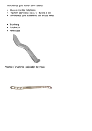 Instrumentos para manter a boca aberta:
 Bloco de mordida (bite block)
 Previnem sobrecarga nas ATM durante a exo
 Instrumentos para afastamento dos tecidos moles:
 Stenberg
 Farabeuth
 Minnesota
Afastadorbruenings (abaixador de língua)
 