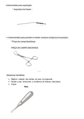 Instrumentais para aspiração:
* Aspiradorde frazier :
-> Instrumentais para prender e manter campos cirúrgicos em posição:
* Pinça de campo/backhaus
Alavancas dentárias:
 Objetivo: luxação dos dentes do osso circunjacente
 Facilita a exo, diminuindo a incidência de fraturas radiculares.
 3 tipos:
Reta
 