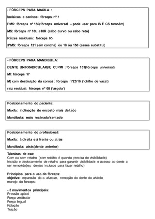 - FÓRCEPS PARA MAXILA :
Incisivos e caninos: fórceps nº 1
PMS: fórceps nº 150(fórceps universal – pode usar para IS E CS também)
MS: fórceps nº 18L e18R (cabo curvo ou cabo reto)
Raizes residuais: fórceps 65
3ºMS: fórceps 121 (em concha) ou 18 ou 150 (esses substitui)
- FÓRCEPS PARA MANDIBULA:
DENTE UNIRRADICULAR(II; CI;PMI : fórceps 151(fórceps universal)
MI: fórceps 17
M( com destruição da coroa) : fórceps nº23/16 (‘chifre de vaca’)
raiz residual: fórceps nº 68 (‘argola’)
Posicionamento do paciente:
Maxila: inclinação do encosto mais deitado
Mandíbula: mais reclinado/sentado
Posicionamento do profissional:
Maxila: à direita e à frente ou atrás
Mandibula: atrás(dente anterior)
Técnicas de exo:
Com ou sem retalho (com retalho é quando precisa de visibilidade)
Incisão e deslocamento de retalho para garantir visibilidade e acesso ao dente a
ser removido(ex: dentes inclusos para fazer retalho)
Principios para o uso do fórceps:
objetivo: expansão do o. alveolar, remoção do dente do alvéolo
manejo do fórceps:
- 5 movimentos principais:
Pressão apical
Força vestibular
Força lingual
Rotação
Tração
 