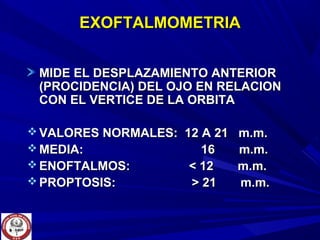 EXOFTALMOMETRIAEXOFTALMOMETRIA
MIDE EL DESPLAZAMIENTO ANTERIORMIDE EL DESPLAZAMIENTO ANTERIOR
(PROCIDENCIA) DEL OJO EN RELACION(PROCIDENCIA) DEL OJO EN RELACION
CON EL VERTICE DE LA ORBITACON EL VERTICE DE LA ORBITA
 VALORES NORMALES: 12 A 21 m.m.VALORES NORMALES: 12 A 21 m.m.
 MEDIA: 16 m.m.MEDIA: 16 m.m.
 ENOFTALMOS: < 12 m.m.ENOFTALMOS: < 12 m.m.
 PROPTOSIS: > 21 m.m.PROPTOSIS: > 21 m.m.
 