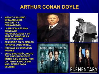 ARTHUR CONAN DOYLEARTHUR CONAN DOYLE
 MEDICO CIRUJANOMEDICO CIRUJANO
OFTALMOLOGO,OFTALMOLOGO,
NOVELISTA YNOVELISTA Y
DRAMATURGODRAMATURGO
 LA MEDICINA ES UNALA MEDICINA ES UNA
CIENCIA DECIENCIA DE
PROBABILIDADES Y UNPROBABILIDADES Y UN
ARTE DE MANEJAR LAARTE DE MANEJAR LA
INCERTIDUMBREINCERTIDUMBRE
 SE INSPIRO EN EL MEDICOSE INSPIRO EN EL MEDICO
FORENSE JOSEPH BELLFORENSE JOSEPH BELL
 NOVELAS DE SHERLOCKNOVELAS DE SHERLOCK
HOLMESHOLMES
 EN SU BIOGRAFÍA, ANOTOEN SU BIOGRAFÍA, ANOTO
QUE NINGUN PACIENTEQUE NINGUN PACIENTE
ENTRO A SU CLÍNICA, PORENTRO A SU CLÍNICA, POR
LO TANTO, ESTO LE DIOLO TANTO, ESTO LE DIO
MAS TIEMPO PARAMAS TIEMPO PARA
ESCRIBIRESCRIBIR
 
