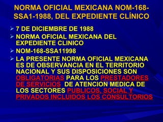  7 DE DICIEMBRE DE 19887 DE DICIEMBRE DE 1988
 NORMA OFICIAL MEXICANA DELNORMA OFICIAL MEXICANA DEL
EXPEDIENTE CLINICOEXPEDIENTE CLINICO
 NOM-168-SSA11998NOM-168-SSA11998
 LA PRESENTE NORMA OFICIAL MEXICANALA PRESENTE NORMA OFICIAL MEXICANA
ES DE OBSERVANCIA EN EL TERRITORIOES DE OBSERVANCIA EN EL TERRITORIO
NACIONAL Y SUS DISPOSICIONES SONNACIONAL Y SUS DISPOSICIONES SON
OBLIGATORIASOBLIGATORIAS PARA LOSPARA LOS PRESTADORESPRESTADORES
DE SERVICIOSDE SERVICIOS DE ATENCION MEDICA DEDE ATENCION MEDICA DE
LOS SECTORESLOS SECTORES PUBLICOS, SOCIAL YPUBLICOS, SOCIAL Y
PRIVADOS INCLUIDOS LOS CONSULTORIOSPRIVADOS INCLUIDOS LOS CONSULTORIOS
NORMA OFICIAL MEXICANA NOM-168-NORMA OFICIAL MEXICANA NOM-168-
SSA1-1988, DEL EXPEDIENTE CLÍNICOSSA1-1988, DEL EXPEDIENTE CLÍNICO
 