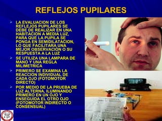 REFLEJOS PUPILARESREFLEJOS PUPILARES
 LA EVALUACION DE LOSLA EVALUACION DE LOS
REFLEJOS PUPILARES SEREFLEJOS PUPILARES SE
DEBE DE REALIZAR EN UNADEBE DE REALIZAR EN UNA
HABITACION A MEDIA LUZ,HABITACION A MEDIA LUZ,
PARA QUE LA PUPILA SEPARA QUE LA PUPILA SE
PONGA EN SEMIDILATACION,PONGA EN SEMIDILATACION,
LO QUE FACILITARA UNALO QUE FACILITARA UNA
MEJOR OBSERVACIÓN O SUMEJOR OBSERVACIÓN O SU
RESPUESTA A LA LUZRESPUESTA A LA LUZ
 SE UTILIZA UNA LAMPARA DESE UTILIZA UNA LAMPARA DE
MANO Y UNA REGLAMANO Y UNA REGLA
MILIMETRICAMILIMETRICA
 PRIMERO SE EXAMINA LAPRIMERO SE EXAMINA LA
REACCION INDIVIDUAL DEREACCION INDIVIDUAL DE
CADA OJO (FOTOMOTORCADA OJO (FOTOMOTOR
DIRECTO)DIRECTO)
 POR MEDIO DE LA PRUEBA DEPOR MEDIO DE LA PRUEBA DE
LUZ ALTERNA, ILUMINANDOLUZ ALTERNA, ILUMINANDO
PRIMERO EN UN OJO YPRIMERO EN UN OJO Y
ENSEGUIDA EL OTRO OJOENSEGUIDA EL OTRO OJO
(FOTOMOTOR INDIRECTO O(FOTOMOTOR INDIRECTO O
CONSENSUAL)CONSENSUAL)
 