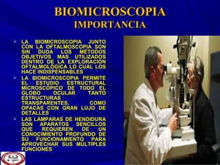 BIOMICROSCOPIABIOMICROSCOPIA
IMPORTANCIAIMPORTANCIA
 LA BIOMICROSCOPIA JUNTOLA BIOMICROSCOPIA JUNTO
CON LA OFTALMOSCOPIA SONCON LA OFTALMOSCOPIA SON
SIN DUDA LOS MÉTODOSSIN DUDA LOS MÉTODOS
OBJETIVOS MAS UTILIZADOSOBJETIVOS MAS UTILIZADOS
DENTRO DE LA EXPLORACIÓNDENTRO DE LA EXPLORACIÓN
OFTALMOLÓGICA LO CUAL LOSOFTALMOLÓGICA LO CUAL LOS
HACE INDISPENSABLESHACE INDISPENSABLES
 LA BIOMICROSCOPIA PERMITELA BIOMICROSCOPIA PERMITE
EL ESTUDIO ESTRUCTURALEL ESTUDIO ESTRUCTURAL
MICROSCÓPICO DE TODO ELMICROSCÓPICO DE TODO EL
GLOBO OCULAR TANTOGLOBO OCULAR TANTO
ESTRUCTURASESTRUCTURAS
TRANSPARENTES, COMOTRANSPARENTES, COMO
OPACAS CON GRAN LUJO DEOPACAS CON GRAN LUJO DE
DETALLESDETALLES
 LAS LÁMPARAS DE HENDIDURALAS LÁMPARAS DE HENDIDURA
SON APARATOS SENCILLOSSON APARATOS SENCILLOS
QUE REQUIEREN DE UNQUE REQUIEREN DE UN
CONOCIMIENTO PROFUNDO DECONOCIMIENTO PROFUNDO DE
SU FUNCIONAMIENTO PARASU FUNCIONAMIENTO PARA
APROVECHAR SUS MÚLTIPLESAPROVECHAR SUS MÚLTIPLES
FUNCIONESFUNCIONES
 