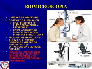 BIOMICROSCOPIABIOMICROSCOPIA
 LAMPARA DE HENDIDURALAMPARA DE HENDIDURA
 SISTEMA DE ILUMINACIONSISTEMA DE ILUMINACION
 UNA HENDIDURA SEUNA HENDIDURA SE
PUEDE ENSANCHAR YPUEDE ENSANCHAR Y
ESTRECHARESTRECHAR
 LENTE ACROMATICOLENTE ACROMATICO
BICONVEXO, ENFOCABICONVEXO, ENFOCA
DISTINTAS ESTRUCTURASDISTINTAS ESTRUCTURAS
 MICROSCOPIO BINOCULARMICROSCOPIO BINOCULAR
 ALLVAR GULLSTRAND:ALLVAR GULLSTRAND:
DISEÑO LA LAMPARA DEDISEÑO LA LAMPARA DE
HENDIDURA Y ELHENDIDURA Y EL
OFTALMOSCOPIO LIBRE DEOFTALMOSCOPIO LIBRE DE
REFLEJOREFLEJO
 RECIBIO EL PREMIO NOBELRECIBIO EL PREMIO NOBEL
DE MEDICINA EN 1911 PORDE MEDICINA EN 1911 POR
“ESTUDIOS SOBRE LOS“ESTUDIOS SOBRE LOS
SISTEMAS DIOPTRICOS DELSISTEMAS DIOPTRICOS DEL
OJO HUMANO”OJO HUMANO”
 