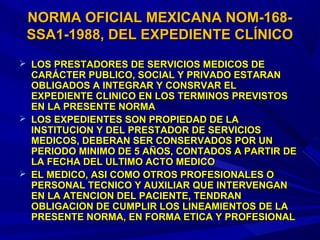  LOS PRESTADORES DE SERVICIOS MEDICOS DELOS PRESTADORES DE SERVICIOS MEDICOS DE
CARÁCTER PUBLICO, SOCIAL Y PRIVADO ESTARANCARÁCTER PUBLICO, SOCIAL Y PRIVADO ESTARAN
OBLIGADOS A INTEGRAR Y CONSRVAR ELOBLIGADOS A INTEGRAR Y CONSRVAR EL
EXPEDIENTE CLINICO EN LOS TERMINOS PREVISTOSEXPEDIENTE CLINICO EN LOS TERMINOS PREVISTOS
EN LA PRESENTE NORMAEN LA PRESENTE NORMA
 LOS EXPEDIENTES SON PROPIEDAD DE LALOS EXPEDIENTES SON PROPIEDAD DE LA
INSTITUCION Y DEL PRESTADOR DE SERVICIOSINSTITUCION Y DEL PRESTADOR DE SERVICIOS
MEDICOS, DEBERAN SER CONSERVADOS POR UNMEDICOS, DEBERAN SER CONSERVADOS POR UN
PERIODO MINIMO DE 5 AÑOS, CONTADOS A PARTIR DEPERIODO MINIMO DE 5 AÑOS, CONTADOS A PARTIR DE
LA FECHA DEL ULTIMO ACTO MEDICOLA FECHA DEL ULTIMO ACTO MEDICO
 EL MEDICO, ASI COMO OTROS PROFESIONALES OEL MEDICO, ASI COMO OTROS PROFESIONALES O
PERSONAL TECNICO Y AUXILIAR QUE INTERVENGANPERSONAL TECNICO Y AUXILIAR QUE INTERVENGAN
EN LA ATENCION DEL PACIENTE, TENDRANEN LA ATENCION DEL PACIENTE, TENDRAN
OBLIGACION DE CUMPLIR LOS LINEAMIENTOS DE LAOBLIGACION DE CUMPLIR LOS LINEAMIENTOS DE LA
PRESENTE NORMA, EN FORMA ETICA Y PROFESIONALPRESENTE NORMA, EN FORMA ETICA Y PROFESIONAL
NORMA OFICIAL MEXICANA NOM-168-NORMA OFICIAL MEXICANA NOM-168-
SSA1-1988, DEL EXPEDIENTE CLÍNICOSSA1-1988, DEL EXPEDIENTE CLÍNICO
 