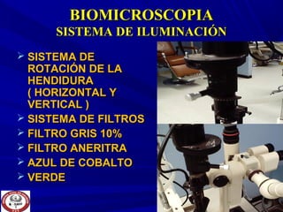BIOMICROSCOPIABIOMICROSCOPIA
SISTEMA DE ILUMINACIÓNSISTEMA DE ILUMINACIÓN
 SISTEMA DESISTEMA DE
ROTACIÓN DE LAROTACIÓN DE LA
HENDIDURAHENDIDURA
( HORIZONTAL Y( HORIZONTAL Y
VERTICAL )VERTICAL )
 SISTEMA DE FILTROSSISTEMA DE FILTROS
 FILTRO GRIS 10%FILTRO GRIS 10%
 FILTRO ANERITRAFILTRO ANERITRA
 AZUL DE COBALTOAZUL DE COBALTO
 VERDEVERDE
 