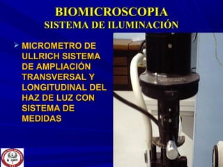 BIOMICROSCOPIABIOMICROSCOPIA
SISTEMA DE ILUMINACIÓNSISTEMA DE ILUMINACIÓN
 MICROMETRO DEMICROMETRO DE
ULLRICH SISTEMAULLRICH SISTEMA
DE AMPLIACIÓNDE AMPLIACIÓN
TRANSVERSAL YTRANSVERSAL Y
LONGITUDINAL DELLONGITUDINAL DEL
HAZ DE LUZ CONHAZ DE LUZ CON
SISTEMA DESISTEMA DE
MEDIDASMEDIDAS
 