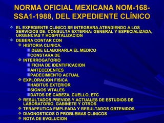  EL EXPEDIENTE CLINICO SE INTEGRARA ATENDIENDO A LOSEL EXPEDIENTE CLINICO SE INTEGRARA ATENDIENDO A LOS
SERVICIOS DE: CONSULTA EXTERNA: GENERAL Y ESPECIALIZADA,SERVICIOS DE: CONSULTA EXTERNA: GENERAL Y ESPECIALIZADA,
URGENCIAS Y HOSPITALIZACIONURGENCIAS Y HOSPITALIZACION
 DEBERA CONTAR CONDEBERA CONTAR CON
 HISTORIA CLINICA.HISTORIA CLINICA.
DEBE ELABORARLA EL MEDICODEBE ELABORARLA EL MEDICO
CONSTARA DECONSTARA DE
 INTERROGATORIOINTERROGATORIO
FICHA DE IDENTIFICACIONFICHA DE IDENTIFICACION
ANTECEDENTESANTECEDENTES
PADECIMIENTO ACTUALPADECIMIENTO ACTUAL
 EXPLORACION FISICAEXPLORACION FISICA
HABITUS EXTERIORHABITUS EXTERIOR
SIGNOS VITALESSIGNOS VITALES
DATOS DE CABEZA, CUELLO, ETCDATOS DE CABEZA, CUELLO, ETC
 RESULTADOS PREVIOS Y ACTUALES DE ESTUDIOS DERESULTADOS PREVIOS Y ACTUALES DE ESTUDIOS DE
LABORATORIO, GABINETE Y OTROSLABORATORIO, GABINETE Y OTROS
 TERAPEUTICA EMPLEADA Y RESULTADOS OBTENIDOSTERAPEUTICA EMPLEADA Y RESULTADOS OBTENIDOS
 DIAGNOSTICOS O PROBLEMAS CLINICOSDIAGNOSTICOS O PROBLEMAS CLINICOS
 NOTA DE EVOLUCIONNOTA DE EVOLUCION
NORMA OFICIAL MEXICANA NOM-168-NORMA OFICIAL MEXICANA NOM-168-
SSA1-1988, DEL EXPEDIENTE CLÍNICOSSA1-1988, DEL EXPEDIENTE CLÍNICO
 