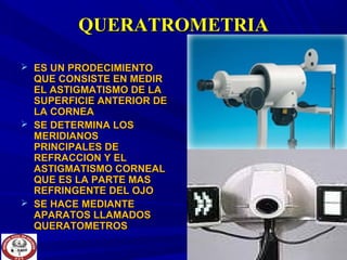 QUERATROMETRIAQUERATROMETRIA
 ES UN PRODECIMIENTOES UN PRODECIMIENTO
QUE CONSISTE EN MEDIRQUE CONSISTE EN MEDIR
EL ASTIGMATISMO DE LAEL ASTIGMATISMO DE LA
SUPERFICIE ANTERIOR DESUPERFICIE ANTERIOR DE
LA CORNEALA CORNEA
 SE DETERMINA LOSSE DETERMINA LOS
MERIDIANOSMERIDIANOS
PRINCIPALES DEPRINCIPALES DE
REFRACCION Y ELREFRACCION Y EL
ASTIGMATISMO CORNEALASTIGMATISMO CORNEAL
QUE ES LA PARTE MASQUE ES LA PARTE MAS
REFRINGENTE DEL OJOREFRINGENTE DEL OJO
 SE HACE MEDIANTESE HACE MEDIANTE
APARATOS LLAMADOSAPARATOS LLAMADOS
QUERATOMETROSQUERATOMETROS
 