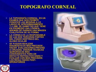 TOPOGRAFO CORNEALTOPOGRAFO CORNEAL
 LA TOPOGRAFÍA CORNEAL ES UNLA TOPOGRAFÍA CORNEAL ES UN
EXAMEN QUE NOS PERMITEEXAMEN QUE NOS PERMITE
CONOCER LAS MEDIDAS A LOCONOCER LAS MEDIDAS A LO
LARGO DE APROXIMADAMENTELARGO DE APROXIMADAMENTE
11.5 MM. DE DIÁMETRO QUE TIENE11.5 MM. DE DIÁMETRO QUE TIENE
EN PROMEDIO UNA CÓRNEA,EN PROMEDIO UNA CÓRNEA,
ADEMÁS DE DARNOS UNA IMAGENADEMÁS DE DARNOS UNA IMAGEN
CUALITATIVA DE SU FORMACUALITATIVA DE SU FORMA
 LA CÓRNEA ES LA RESPONSABLELA CÓRNEA ES LA RESPONSABLE
DE LAS DOS TERCERAS PARTESDE LAS DOS TERCERAS PARTES
DEL PODER DIÓPTRICO DELDEL PODER DIÓPTRICO DEL
GLOBO OCULARGLOBO OCULAR
 SE PUEDEN REALIZARSE PUEDEN REALIZAR
DIAGNÓSTICOS MÁS PRECISOS ,DIAGNÓSTICOS MÁS PRECISOS ,
HACER EVALUACIONES PREVIASHACER EVALUACIONES PREVIAS
A CIRUGÍAS, DISEÑAR TÉCNICASA CIRUGÍAS, DISEÑAR TÉCNICAS
QUIRÚRGICAS MÁSQUIRÚRGICAS MÁS
CONVENIENTES PARA UNCONVENIENTES PARA UN
DEFECTO REFRACTIVO DADO YDEFECTO REFRACTIVO DADO Y
EVALUAR CON MÁS PRECISIÓNEVALUAR CON MÁS PRECISIÓN
LOS RESULTADOS POST-LOS RESULTADOS POST-
OPERATORIOSOPERATORIOS
 