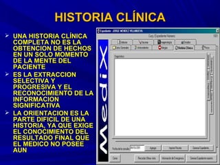 HISTORIA CLÍNICAHISTORIA CLÍNICA
 UNA HISTORIA CLÍNICAUNA HISTORIA CLÍNICA
COMPLETA NO ES LACOMPLETA NO ES LA
OBTENCION DE HECHOSOBTENCION DE HECHOS
EN UN SOLO MOMENTOEN UN SOLO MOMENTO
DE LA MENTE DELDE LA MENTE DEL
PACIENTEPACIENTE
 ES LA EXTRACCIONES LA EXTRACCION
SELECTIVA YSELECTIVA Y
PROGRESIVA Y ELPROGRESIVA Y EL
RECONOCIMIENTO DE LARECONOCIMIENTO DE LA
INFORMACIONINFORMACION
SIGNIFICATIVASIGNIFICATIVA
 LA ORIENTACION ES LALA ORIENTACION ES LA
PARTE DIFICIL DE UNAPARTE DIFICIL DE UNA
HISTORIA, YA QUE EXIGEHISTORIA, YA QUE EXIGE
EL CONOCIMIENTO DELEL CONOCIMIENTO DEL
RESULTADO FINAL QUERESULTADO FINAL QUE
EL MEDICO NO POSEEEL MEDICO NO POSEE
AUNAUN
 
