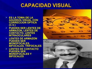 CAPACIDAD VISUALCAPACIDAD VISUAL
 ES LA TOMA DE LAES LA TOMA DE LA
AGUDEZA VISUAL CONAGUDEZA VISUAL CON
CORRECCION OPTICACORRECCION OPTICA
(C.V.)(C.V.)
 PUEDEN SER LENTES DEPUEDEN SER LENTES DE
ARMAZON, LENTES DEARMAZON, LENTES DE
CONTACTO, LENTESCONTACTO, LENTES
INTRAOCULARESINTRAOCULARES
 LENTES DE ARMAZONLENTES DE ARMAZON
PUEDEN SERPUEDEN SER
MONOFOCALES,MONOFOCALES,
BIFOCALES, TRIFOCALESBIFOCALES, TRIFOCALES
 LENTES DE CONTACTOLENTES DE CONTACTO
PUEDEN SERPUEDEN SER
MONOFOCALES YMONOFOCALES Y
BIFOCALESBIFOCALES
 