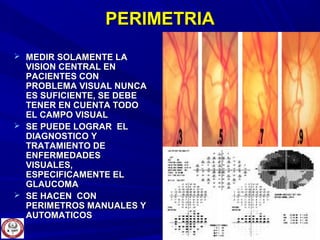 PERIMETRIAPERIMETRIA
 MEDIR SOLAMENTE LAMEDIR SOLAMENTE LA
VISION CENTRAL ENVISION CENTRAL EN
PACIENTES CONPACIENTES CON
PROBLEMA VISUAL NUNCAPROBLEMA VISUAL NUNCA
ES SUFICIENTE, SE DEBEES SUFICIENTE, SE DEBE
TENER EN CUENTA TODOTENER EN CUENTA TODO
EL CAMPO VISUALEL CAMPO VISUAL
 SE PUEDE LOGRAR ELSE PUEDE LOGRAR EL
DIAGNOSTICO YDIAGNOSTICO Y
TRATAMIENTO DETRATAMIENTO DE
ENFERMEDADESENFERMEDADES
VISUALES,VISUALES,
ESPECIFICAMENTE ELESPECIFICAMENTE EL
GLAUCOMAGLAUCOMA
 SE HACEN CONSE HACEN CON
PERIMETROS MANUALES YPERIMETROS MANUALES Y
AUTOMATICOSAUTOMATICOS
 