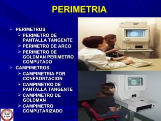 PERIMETRIAPERIMETRIA
 PERIMETROSPERIMETROS
 PERIMETRO DEPERIMETRO DE
PANTALLA TANGENTEPANTALLA TANGENTE
 PERIMETRO DE ARCOPERIMETRO DE ARCO
 PERIMETRO DEPERIMETRO DE
GOLDMAN PERIMETROGOLDMAN PERIMETRO
COMPUTADOCOMPUTADO
 CAMPIMETROSCAMPIMETROS
 CAMPIMETRIA PORCAMPIMETRIA POR
CONFRONTACIONCONFRONTACION
 CAMPIMETRO DECAMPIMETRO DE
PANTALLA TANGENTEPANTALLA TANGENTE
 CAMPIMETRO DECAMPIMETRO DE
GOLDMANGOLDMAN
 CAMPIMETROCAMPIMETRO
COMPUTARIZADOCOMPUTARIZADO
 