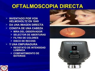 OFTALMOSCOPIA DIRECTAOFTALMOSCOPIA DIRECTA
 INVENTADO POR VONINVENTADO POR VON
HELMOHOLTZ EN 1849HELMOHOLTZ EN 1849
 DA UNA IMAGEN DIRECTADA UNA IMAGEN DIRECTA
 CONSTA DE UNA CABEZACONSTA DE UNA CABEZA
 MIRA DEL OBSERVADORMIRA DEL OBSERVADOR
 SELECTOR DE ABERTURASSELECTOR DE ABERTURAS
 FILTRO DE COLORESFILTRO DE COLORES
 DISCO DE RECOSSDISCO DE RECOSS
 Y UNA EMPUÑADURAY UNA EMPUÑADURA
 REOSTATO DE INTENSIDADREOSTATO DE INTENSIDAD
LUMINICALUMINICA
 COMPARTIMIENTO DECOMPARTIMIENTO DE
BATERIASBATERIAS
 