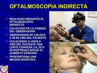 OFTALMOSCOPIA INDIRECTAOFTALMOSCOPIA INDIRECTA
 REALIZADA MEDIANTE ELREALIZADA MEDIANTE EL
OFTALMOSCOPIOOFTALMOSCOPIO
INDIRECTOINDIRECTO
 COLOCADO EN LA CABEZACOLOCADO EN LA CABEZA
DEL OBSERVADORDEL OBSERVADOR
 OBSERVADOR SE COLOCAOBSERVADOR SE COLOCA
A 50-60 CMS DEL PACIENTEA 50-60 CMS DEL PACIENTE
 COLOCANDO A UNOS 8COLOCANDO A UNOS 8
CMS DEL PACIENTE UNACMS DEL PACIENTE UNA
LENTE CONVEXA (14, 20 OLENTE CONVEXA (14, 20 O
28 DIOPTRIAS) SEGÚN EL28 DIOPTRIAS) SEGÚN EL
AUMENTO DESEADOAUMENTO DESEADO
 PROPORCIONA UNAPROPORCIONA UNA
IMAGEN INVERTIDAIMAGEN INVERTIDA
 