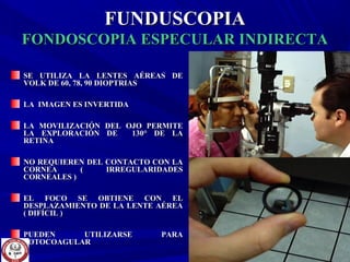 FUNDUSCOPIAFUNDUSCOPIA
FONDOSCOPIA ESPECULAR INDIRECTAFONDOSCOPIA ESPECULAR INDIRECTA
SE UTILIZA LA LENTES AÉREAS DESE UTILIZA LA LENTES AÉREAS DE
VOLK DE 60, 78, 90 DIOPTRIASVOLK DE 60, 78, 90 DIOPTRIAS
LA IMAGEN ES INVERTIDALA IMAGEN ES INVERTIDA
LA MOVILIZACIÓN DEL OJO PERMITELA MOVILIZACIÓN DEL OJO PERMITE
LA EXPLORACIÓN DE 130LA EXPLORACIÓN DE 130° DE LA° DE LA
RETINARETINA
NO REQUIEREN DEL CONTACTO CON LANO REQUIEREN DEL CONTACTO CON LA
CORNEA ( IRREGULARIDADESCORNEA ( IRREGULARIDADES
CORNEALES )CORNEALES )
EL FOCO SE OBTIENE CON ELEL FOCO SE OBTIENE CON EL
DESPLAZAMIENTO DE LA LENTE AÉREADESPLAZAMIENTO DE LA LENTE AÉREA
( DIFÍCIL )( DIFÍCIL )
PUEDEN UTILIZARSE PARAPUEDEN UTILIZARSE PARA
FOTOCOAGULARFOTOCOAGULAR
 