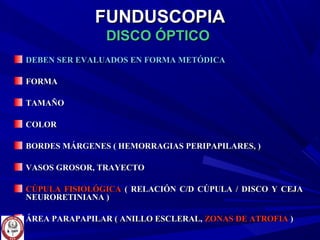 FUNDUSCOPIAFUNDUSCOPIA
DISCO ÓPTICODISCO ÓPTICO
DEBEN SER EVALUADOS EN FORMA METÓDICADEBEN SER EVALUADOS EN FORMA METÓDICA
FORMAFORMA
TAMAÑOTAMAÑO
COLORCOLOR
BORDES MÁRGENES ( HEMORRAGIAS PERIPAPILARES, )BORDES MÁRGENES ( HEMORRAGIAS PERIPAPILARES, )
VASOS GROSOR, TRAYECTOVASOS GROSOR, TRAYECTO
CÚPULA FISIOLÓGICACÚPULA FISIOLÓGICA ( RELACIÓN C/D CÚPULA / DISCO Y CEJA( RELACIÓN C/D CÚPULA / DISCO Y CEJA
NEURORETINIANA )NEURORETINIANA )
ÁREA PARAPAPILAR ( ANILLO ESCLERAL,ÁREA PARAPAPILAR ( ANILLO ESCLERAL, ZONAS DE ATROFIAZONAS DE ATROFIA ))
 