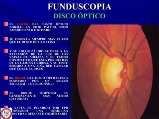 FUNDUSCOPIAFUNDUSCOPIA
DISCO ÓPTICODISCO ÓPTICO
ELEL COLORCOLOR DEL DISCO ÓPTICODEL DISCO ÓPTICO
NORMAL ES ROJO PÁLIDO, ROJONORMAL ES ROJO PÁLIDO, ROJO
AMARILLENTO O ROSADOAMARILLENTO O ROSADO
SE OBSERVA SIEMPRE MAS CLAROSE OBSERVA SIEMPRE MAS CLARO
QUE EL RESTO DE LA RETINAQUE EL RESTO DE LA RETINA
Y SU COLOR PÁLIDO SE DEBE A LAY SU COLOR PÁLIDO SE DEBE A LA
REFLEXIÓN DE LA LUZ DE LASREFLEXIÓN DE LA LUZ DE LAS
VAINAS DE MIELINA Y EL TEJIDOVAINAS DE MIELINA Y EL TEJIDO
CONJUNTIVO QUE ESTA POR DETRÁSCONJUNTIVO QUE ESTA POR DETRÁS
DE LA LÁMINA CRIBOSA, Y SU TINTEDE LA LÁMINA CRIBOSA, Y SU TINTE
ROSADO A UNA FINA RED CAPILARROSADO A UNA FINA RED CAPILAR
QUE CUBRE EL DISCOQUE CUBRE EL DISCO
ELEL BORDEBORDE DEL DISCO ÓPTICO ESTADEL DISCO ÓPTICO ESTA
FORMADO POR UN ANILLOFORMADO POR UN ANILLO
ESCLERAL ( DE ELSCHNIG )ESCLERAL ( DE ELSCHNIG )
EL BORDE TEMPORAL ESEL BORDE TEMPORAL ES
GENERALMENTE MAS NÍTIDOGENERALMENTE MAS NÍTIDO
(DEFINIDO )(DEFINIDO )
A VECES ES INVADIDO POR EPRA VECES ES INVADIDO POR EPR
FORMANDO UNA SEMILUNAFORMANDO UNA SEMILUNA
OBSCURA CRECIENTE PIGMENTARIAOBSCURA CRECIENTE PIGMENTARIA
 
