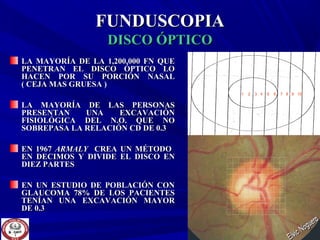FUNDUSCOPIAFUNDUSCOPIA
DISCO ÓPTICODISCO ÓPTICO
LA MAYORÍA DE LA 1,200,000 FN QUELA MAYORÍA DE LA 1,200,000 FN QUE
PENETRAN EL DISCO ÓPTICO LOPENETRAN EL DISCO ÓPTICO LO
HACEN POR SU PORCIÓN NASALHACEN POR SU PORCIÓN NASAL
( CEJA MAS GRUESA )( CEJA MAS GRUESA )
LA MAYORÍA DE LAS PERSONASLA MAYORÍA DE LAS PERSONAS
PRESENTAN UNA EXCAVACIÓNPRESENTAN UNA EXCAVACIÓN
FISIOLÓGICA DEL N.O. QUE NOFISIOLÓGICA DEL N.O. QUE NO
SOBREPASA LA RELACIÓN CD DE 0.3SOBREPASA LA RELACIÓN CD DE 0.3
EN 1967EN 1967 ARMALYARMALY CREA UN MÉTODOCREA UN MÉTODO
EN DECIMOS Y DIVIDE EL DISCO ENEN DECIMOS Y DIVIDE EL DISCO EN
DIEZ PARTESDIEZ PARTES
EN UN ESTUDIO DE POBLACIÓN CONEN UN ESTUDIO DE POBLACIÓN CON
GLAUCOMA 78% DE LOS PACIENTESGLAUCOMA 78% DE LOS PACIENTES
TENÍAN UNA EXCAVACIÓN MAYORTENÍAN UNA EXCAVACIÓN MAYOR
DE 0.3DE 0.3
1 2 3 4 5 6 7 8 9 10
 