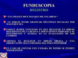 FUNDUSCOPIAFUNDUSCOPIA
REGISTROREGISTRO
““ UNA IMAGEN DICE MAS QUE MIL PALABRAS “UNA IMAGEN DICE MAS QUE MIL PALABRAS “
UN DIBUJO PUEDE GRAFICAR MÚLTIPLES DETALLES PORUN DIBUJO PUEDE GRAFICAR MÚLTIPLES DETALLES POR
MALO QUE SEAMALO QUE SEA
PARECE HABER CONCENSO EN QUE REALIZAR UN DIBUJOPARECE HABER CONCENSO EN QUE REALIZAR UN DIBUJO
DESCRIPTIVO DE LA RETINA Y DISCO ÓPTICO SIMPLIFICA SUDESCRIPTIVO DE LA RETINA Y DISCO ÓPTICO SIMPLIFICA SU
SEGUIMIENTO Y AUXILIA EN LA EVALUACIÓN DE LOSSEGUIMIENTO Y AUXILIA EN LA EVALUACIÓN DE LOS
CAMBIOSCAMBIOS
ADEMAS EL REALIZAR UN DIBUJO OBLIGA A UNAADEMAS EL REALIZAR UN DIBUJO OBLIGA A UNA
OBSERVACIÓN MAS CUIDADOSA DEL POLO POSTERIOROBSERVACIÓN MAS CUIDADOSA DEL POLO POSTERIOR
EN CASO DE CONTAR CON CÁMARA DE FONDO SE PUEDENEN CASO DE CONTAR CON CÁMARA DE FONDO SE PUEDEN
TOMAR FOTOSTOMAR FOTOS
 