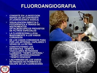  CONSISTE EN LA INYECCIONCONSISTE EN LA INYECCION
RAPIDA DE UN CONTRASTERAPIDA DE UN CONTRASTE
(FLUORESCEINICA SODICA)(FLUORESCEINICA SODICA)
 VISUALIZACION DIRECTA OVISUALIZACION DIRECTA O
FOTOGRAFICA A TRAVES DEFOTOGRAFICA A TRAVES DE
INSTRUMENTOSINSTRUMENTOS
OFTALMOSCOPICOS PROVISTOSOFTALMOSCOPICOS PROVISTOS
DE FILTROS ESPECIALESDE FILTROS ESPECIALES
 LA FLUORESCEINA LLEGALA FLUORESCEINA LLEGA
MASIVAMENTE A LOS VASOSMASIVAMENTE A LOS VASOS
COROIDEOSCOROIDEOS
 DE LOS VASOS COROIDEOS PASADE LOS VASOS COROIDEOS PASA
POR LAS ARTERIAS, CAPILARES YPOR LAS ARTERIAS, CAPILARES Y
VENAS DE LA RETINAVENAS DE LA RETINA
 CONSTITUYENDO LOSCONSTITUYENDO LOS
DIFERENTES TIEMPOSDIFERENTES TIEMPOS
VASCULARES RETINIANOSVASCULARES RETINIANOS
LLAMADOS “TIEMPO ARTERIAL”LLAMADOS “TIEMPO ARTERIAL”
“TIEMPO ARTERIOVENOSOS”“TIEMPO ARTERIOVENOSOS”
“TIEMPO VENOSOS”“TIEMPO VENOSOS”
 LAS PAREDES DE LOS VASOSLAS PAREDES DE LOS VASOS
RETINIANOS NO PERMITEN ELRETINIANOS NO PERMITEN EL
ESCAPE DE LA FLUORESCEINAESCAPE DE LA FLUORESCEINA
FLUOROANGIOGRAFIAFLUOROANGIOGRAFIA
 