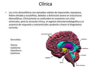 Clínica
• Las crisis diencefálicas son episodios súbitos de taquicardia, taquipnea,
fiebre elevada y escalofríos, debidos a disfunción severa en estructuras
diencefálicas. Clínicamente se confunden en ocasiones con crisis
comiciales, pero la situación clínica, el registro electroencefalográfico y la
ausencia de respuesta a anticomiciales ayudarán a hacer el diagnóstico
correcto.
Diencefalo:
Tálamo
Subtálamo
Hipotálamo
Epitálamo
 