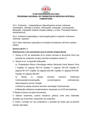 PLAN UNIVERSIDAD EN CASA
PROGRAMA NACIONAL DE FORMACIÓN EN MEDICINA INTEGRAL
COMUNITARIA
5.6.1. Evidencias imagenológicas: telecardiograma normal, exámenes
contrastados, arteriales y venosos. Arteriografía, aortografía, coronariografía,
flebografía, angiografía cerebral, Doppler pulsado, y a color. Principales estudios
hemodinámicos.
5.6.2. Evidencia imagenológica: cardiomegalia global e izquierda. Aneurisma
ventricular izquierdo.
5.6.3. Otros exámenes especiales en el estudio de trastornos del ritmo cardíaco
(Holter)
Semana del P1: 8
Orientaciones a los estudiantes para el estudio independiente:
1. Ubique el CD de estudiantes de la unidad curricular el documento Word que
presenta los contenidos de la(s) actividad orientadora número 8.
2. Ubique en el la siguiente bibliografía:
a) Propedéutica Clínica y Semiología médica. Raimundo Llanio Navarro Tomo
I. Capítulo 10, páginas 100-119. Capítulo 11, páginas 120-132. Capítulo 37,
páginas 501-517. Capítulo 39, páginas 532-540. Capítulo 41, páginas 547-559.
Capítulo 42, páginas 560-567.
b) Revise la carpeta recursos/ laminario evidencias/
Cardiovascular/coronariografía, ecocardiograma bidimensional,
telecardiograma normal, Doppler.
c) Revise la carpeta recursos/ laminario semiología/ Cardiovascular.
d) Materiales didácticos complementarios dispuestos en el CD del estudiante.
3. Realice la lectura de estos documentos.
4. Elabore resúmenes, cuadros sinópticos, gráficos, entre otros materiales
docentes que le permitan comprender los contenidos.
5. Anote y consulte con sus compañeros o docentes las dudas que se generen
durante esta etapa.
 