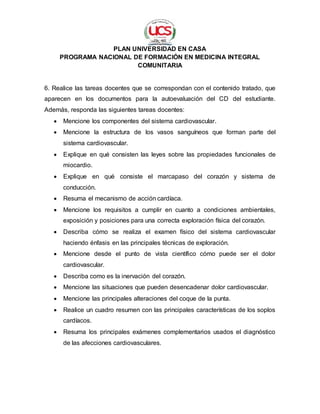 PLAN UNIVERSIDAD EN CASA
PROGRAMA NACIONAL DE FORMACIÓN EN MEDICINA INTEGRAL
COMUNITARIA
6. Realice las tareas docentes que se correspondan con el contenido tratado, que
aparecen en los documentos para la autoevaluación del CD del estudiante.
Además, responda las siguientes tareas docentes:
 Mencione los componentes del sistema cardiovascular.
 Mencione la estructura de los vasos sanguíneos que forman parte del
sistema cardiovascular.
 Explique en qué consisten las leyes sobre las propiedades funcionales de
miocardio.
 Explique en qué consiste el marcapaso del corazón y sistema de
conducción.
 Resuma el mecanismo de acción cardíaca.
 Mencione los requisitos a cumplir en cuanto a condiciones ambientales,
exposición y posiciones para una correcta exploración física del corazón.
 Describa cómo se realiza el examen físico del sistema cardiovascular
haciendo énfasis en las principales técnicas de exploración.
 Mencione desde el punto de vista científico cómo puede ser el dolor
cardiovascular.
 Describa como es la inervación del corazón.
 Mencione las situaciones que pueden desencadenar dolor cardiovascular.
 Mencione las principales alteraciones del coque de la punta.
 Realice un cuadro resumen con las principales características de los soplos
cardíacos.
 Resuma los principales exámenes complementarios usados el diagnóstico
de las afecciones cardiovasculares.
 