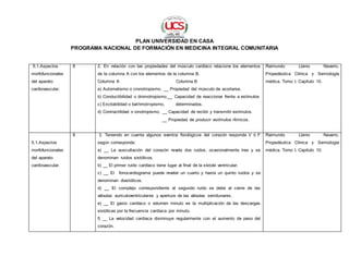 PLAN UNIVERSIDAD EN CASA
PROGRAMA NACIONAL DE FORMACIÓN EN MEDICINA INTEGRAL COMUNITARIA
5.1.Aspectos
morfofuncionales
del aparato
cardiovascular.
8 2. En relación con las propiedades del músculo cardíaco relacione los elementos
de la columna A con los elementos de la columna B.
Columna A Columna B
a) Automatismo o cronotropismo. __ Propiedad del músculo de acortarse.
b) Conductibilidad o dromotropismo.__ Capacidad de reaccionar frente a estímulos
c) Excitabilidad o bathmotropismo. determinados.
d) Contractilidad o ionotropismo. __ Capacidad de recibir y transmitir estímulos.
__ Propiedad de producir estímulos rítmicos.
Raimundo Llanio Navarro.
Propedéutica Clínica y Semiología
médica. Tomo I. Capítulo 10.
5.1.Aspectos
morfofuncionales
del aparato
cardiovascular.
8 3. Teniendo en cuenta algunos eventos fisiológicos del corazón responda V ó F
según corresponda:
a) __ La auscultación del corazón revela dos ruidos, ocasionalmente tres y se
denominan ruidos sistólicos.
b) __ El primer ruido cardíaco tiene lugar al final de la sístole ventricular.
c) __ El fonocardiograma puede revelar un cuarto y hasta un quinto ruidos y se
denominan diastólicos.
d) __ El complejo correspondiente al segundo ruido se debe al cierre de las
válvulas auriculoventriculares y apertura de las válvulas semilunares.
e) __ El gasto cardíaco o volumen minuto es la multiplicación de las descargas
sistólicas por la frecuencia cardíaca por minuto.
f) __ La velocidad cardíaca disminuye regularmente con el aumento de peso del
corazón.
Raimundo Llanio Navarro.
Propedéutica Clínica y Semiología
médica. Tomo I. Capítulo 10.
 