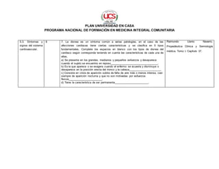 PLAN UNIVERSIDAD EN CASA
PROGRAMA NACIONAL DE FORMACIÓN EN MEDICINA INTEGRAL COMUNITARIA
5.3. Síntomas y
signos del sistema
cardiovascular.
8 7. La disnea es un síntoma común a varias patologías, en el caso de las
afecciones cardíacas tiene ciertas características y se clasifica en 5 tipos
fundamentales. Complete los espacios en blanco con los tipos de disnea del
cardíaco según corresponda teniendo en cuenta las características de cada una de
ellas.
a) Se presenta en los grandes, medianos y pequeños esfuerzos y desaparece
cuando el sujeto se encuentra en reposo_______________________________.
b) Es la que aparece o se exagera cuando el enfermo se acuesta y disminuye o
desaparece en la posición erecta del tronco y la cabeza_____________________.
c) Consiste en crisis de aparición súbita de falta de aire más o menos intensa, casi
siempre de aparición nocturna y que no son motivadas por esfuerzos
físicos______________________.
d) Tiene la característica de ser permanente______________________.
Raimundo Llanio Navarro.
Propedéutica Clínica y Semiología
médica. Tomo I. Capítulo 37.
 