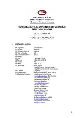 UNIVERSIDAD CATOLICA SANTO TORIBIO DE MOGROVEJO
FACULTAD DE MEDICINA
ESCUELA DE MEDICINA
SILABO DE CLINICA MEDICA I
I. INFORMACION GENERAL
1.1. Asignatura : Clínica Médica I
1.2. Facultad : Medicina
1.3. Escuela Profesional : Medicina
1.4. Ciclo de Estudios : VII
1.5. Semestre Académico : 2013-I
1.6. Código :
1.7. Inicio : 19 de Marzo 2012.
1.8.Término : 12 de Julio del 2012.
1.9. Créditos : 15
1.10.Horas : 08 T, 20 P
1.11.Ambientes : Aulas de ABP
Hospital Almanzor Aguinaga Asenjo
Hospital Regional Docente Las Mercedes
1.12.Carácter : Obligatorio
1.13.Pre-Requisito : Todas las materias de Ciencia Básicas :
1.14.Equipo de Profesores : Dra. Milagros Ochoa Medina
mochoa@usat.edu.pe (Coordinadora)
Dr. Ramiro Requelme Diaz
requelme56@usat.edu.pe
Dr. Pastor Rojas Diaz
parodi708@hotmail.com
Dra, Claudia Valdivia
Dra. Isis Sialer Arancibia
isialer@usat.edu.pe
Dr. Jorge Chirinos Hoyos
cchoyos@usat.edu.pe
Dr. César Vélez López
cvelez@usat.edu.pe
Dr. Dangelo Medianero Sobrino
dmedianero@usat.edu.pe
Dr. Fernando Trillo Vizcarra
jtrillo@usat.edu.pe
1
 