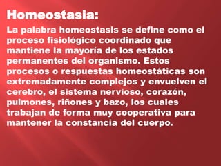 Homeostasia:
La palabra homeostasis se define como el
proceso fisiológico coordinado que
mantiene la mayoría de los estados
permanentes del organismo. Estos
procesos o respuestas homeostáticas son
extremadamente complejos y envuelven el
cerebro, el sistema nervioso, corazón,
pulmones, riñones y bazo, los cuales
trabajan de forma muy cooperativa para
mantener la constancia del cuerpo.
 