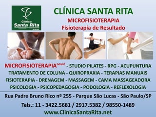 CLÍNICA SANTA RITA
MICROFISIOTERAPIA
Fisioterapia de Resultado
Rua Padre Bruno Rico nº 255 - Parque São Lucas - São Paulo/SP
Tels.: 11 - 3422.5681 / 2917.5382 / 98550-1489
www.ClinicaSantaRita.net
MICROFISIOTERAPIAnovo!
- STUDIO PILATES - RPG - ACUPUNTURA
TRATAMENTO DE COLUNA - QUIROPRAXIA - TERAPIAS MANUAIS
FISIOTERAPIA - DRENAGEM - MASSAGEM - CAMA MASSAGEADORA
PSICOLOGIA - PSICOPEDAGOGIA - PODOLOGIA - REFLEXOLOGIA
 