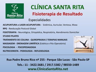 CLÍNICA SANTA RITA
Fisioterapia de Resultado
ACUPUNTURA e LASER-ACUPUNTURA - Sistêmica, Auricular, Ventosa, Moxa
RPG - Reeducação Postural Global
FISIOTERAPIA - Neurológica, Ortopédica, Respiratória, Atendimento Domiciliar
STUDIO PILATES
TRATAMENTO DE COLUNA - QUIROPRAXIA E TERAPIAS MANUAIS
MASSAGEM - DRENAGEM LINFÁTICA (Estética e Pós-Operatório)
PSICOLOGIA - PSICOPEDAGOGIA
NUTRICIONISTA - PODOLOGIA - REFLEXOLOGIA
Especialidades
Rua Padre Bruno Rico nº 255 - Parque São Lucas - São Paulo-SP
Tels.: 11 - 3422.5681 / 2917.5382 / 98550-1489
www.ClinicaSantaRita.net
 