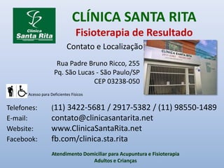 CLÍNICA SANTA RITA
Fisioterapia de Resultado
Acesso para Deficientes Físicos
Telefones: (11) 3422-5681 / 2917-5382 / (11) 98550-1489
E-mail: contato@clinicasantarita.net
Website: www.ClinicaSantaRita.net
Facebook: fb.com/clinica.sta.rita
Contato e Localização
Atendimento Domiciliar para Acupuntura e Fisioterapia
Adultos e Crianças
Rua Padre Bruno Ricco, 255
Pq. São Lucas - São Paulo/SP
CEP 03238-050
 