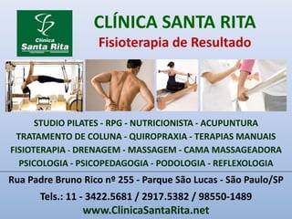 CLÍNICA SANTA RITA
Fisioterapia de Resultado
Rua Padre Bruno Rico nº 255 - Parque São Lucas - São Paulo/SP
Tels.: 11 - 3422.5681 / 2917.5382 / 98550-1489
www.ClinicaSantaRita.net
STUDIO PILATES - RPG - NUTRICIONISTA - ACUPUNTURA
TRATAMENTO DE COLUNA - QUIROPRAXIA - TERAPIAS MANUAIS
FISIOTERAPIA - DRENAGEM - MASSAGEM - CAMA MASSAGEADORA
PSICOLOGIA - PSICOPEDAGOGIA - PODOLOGIA - REFLEXOLOGIA
 