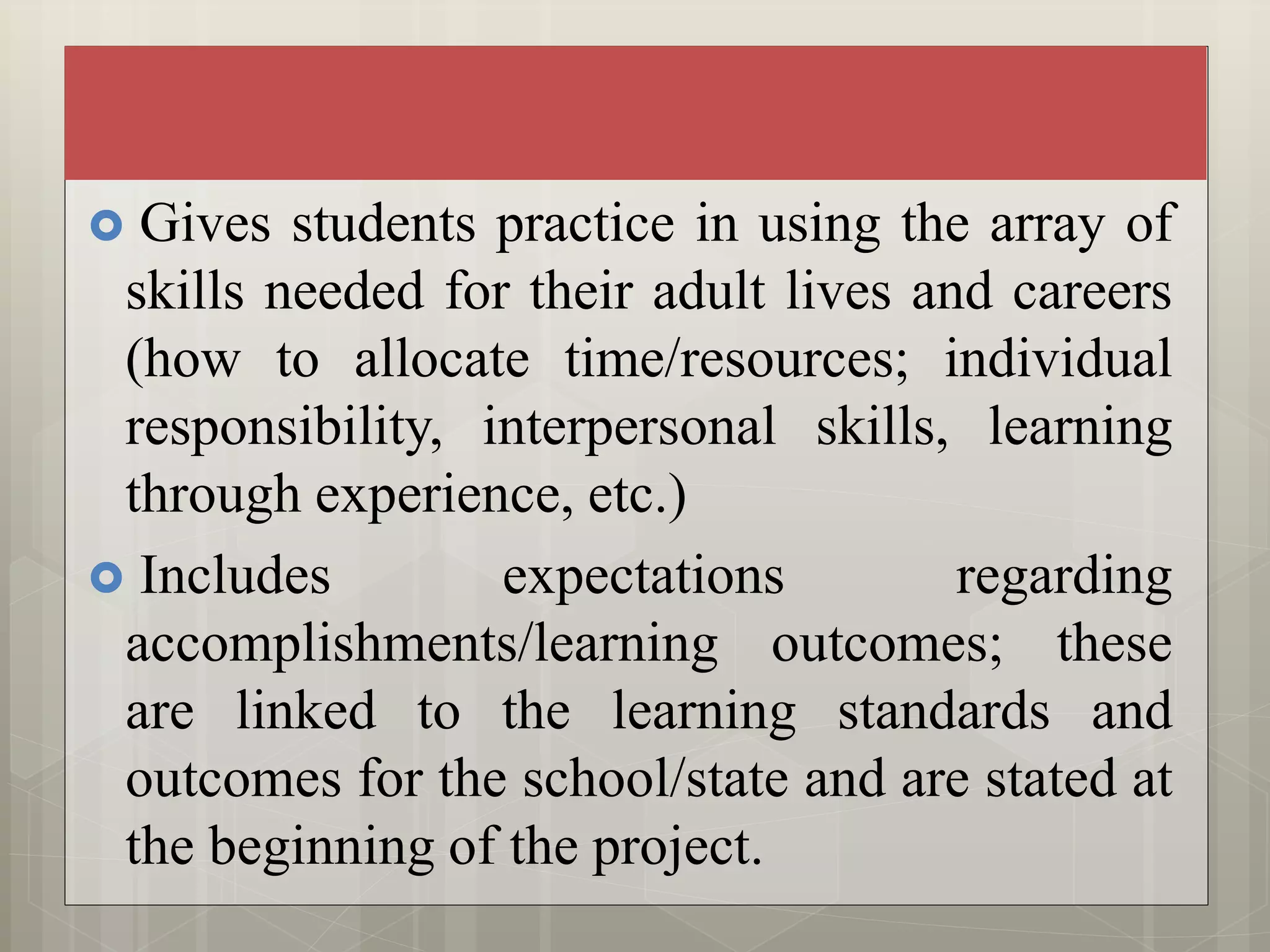  Gives students practice in using the array of
skills needed for their adult lives and careers
(how to allocate time/resources; individual
responsibility, interpersonal skills, learning
through experience, etc.)
 Includes expectations regarding
accomplishments/learning outcomes; these
are linked to the learning standards and
outcomes for the school/state and are stated at
the beginning of the project.
 