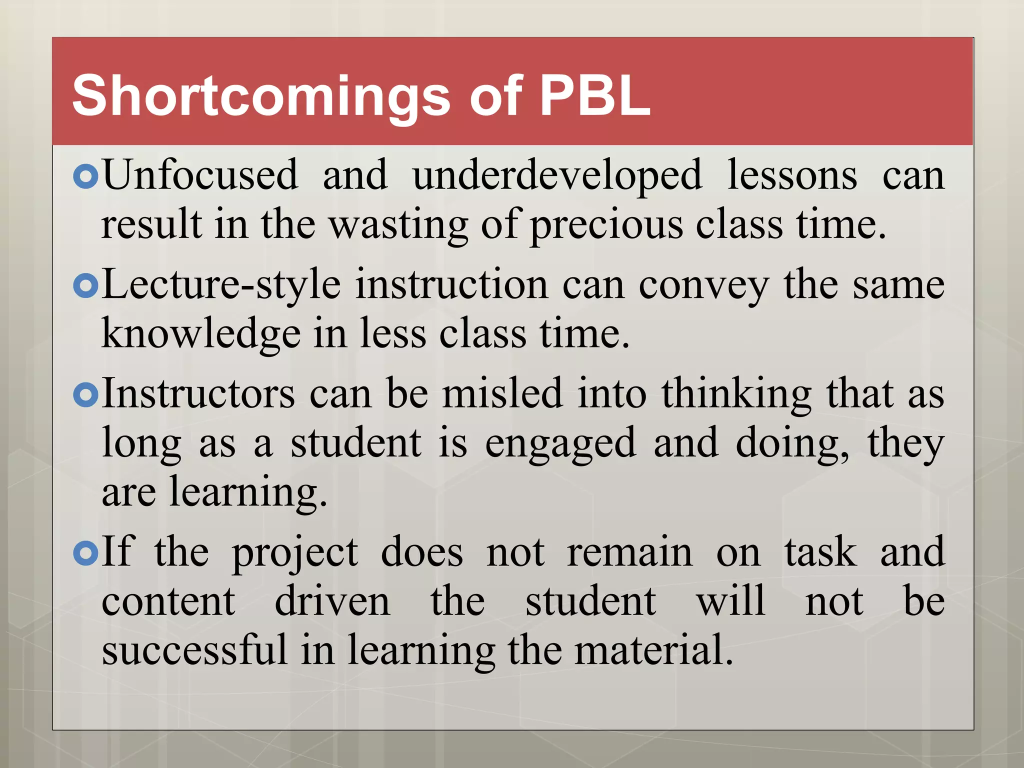 Shortcomings of PBL
Unfocused and underdeveloped lessons can
result in the wasting of precious class time.
Lecture-style instruction can convey the same
knowledge in less class time.
Instructors can be misled into thinking that as
long as a student is engaged and doing, they
are learning.
If the project does not remain on task and
content driven the student will not be
successful in learning the material.
 