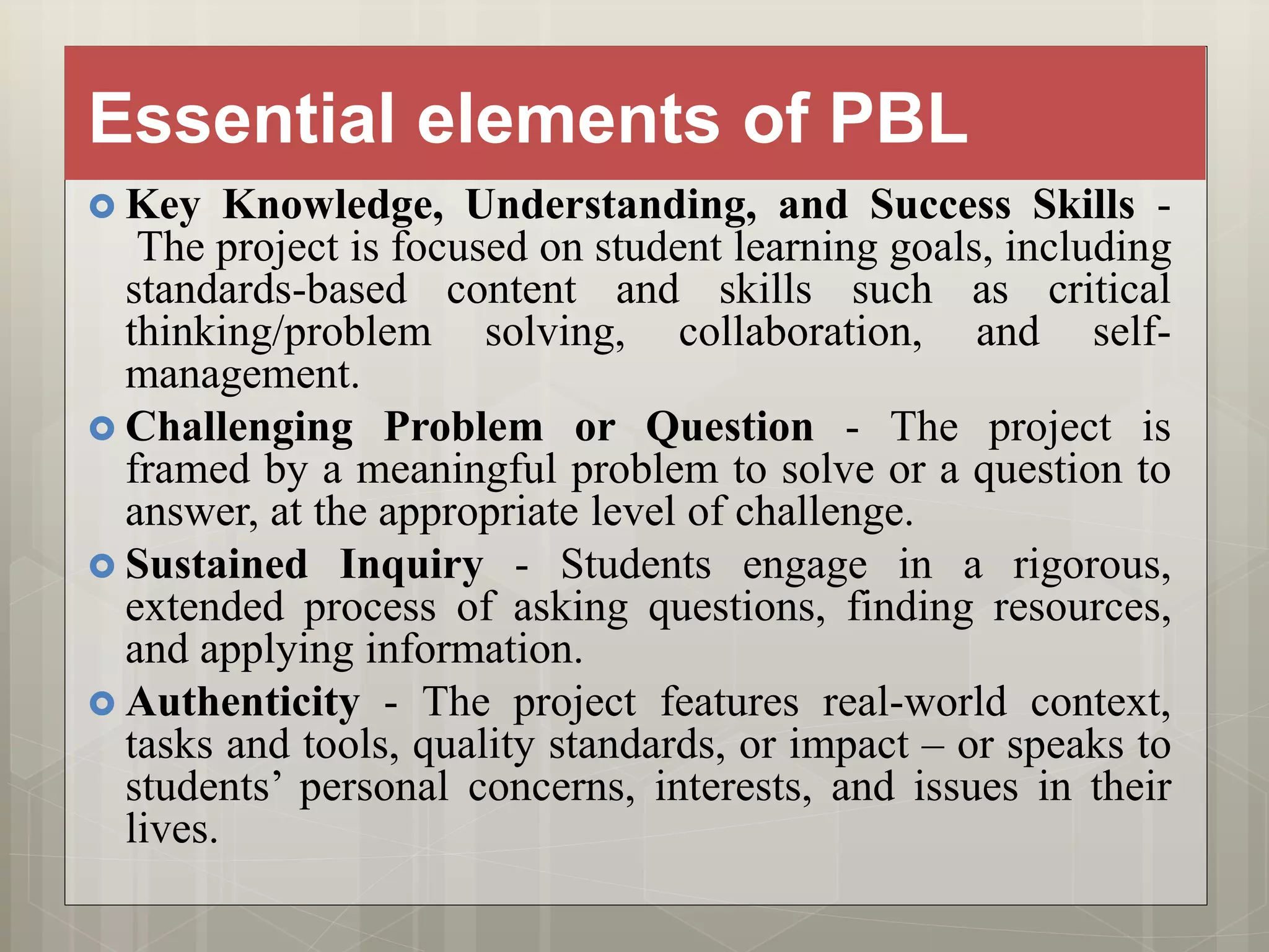 Essential elements of PBL
 Key Knowledge, Understanding, and Success Skills -
The project is focused on student learning goals, including
standards-based content and skills such as critical
thinking/problem solving, collaboration, and self-
management.
 Challenging Problem or Question - The project is
framed by a meaningful problem to solve or a question to
answer, at the appropriate level of challenge.
 Sustained Inquiry - Students engage in a rigorous,
extended process of asking questions, finding resources,
and applying information.
 Authenticity - The project features real-world context,
tasks and tools, quality standards, or impact – or speaks to
students’ personal concerns, interests, and issues in their
lives.
 