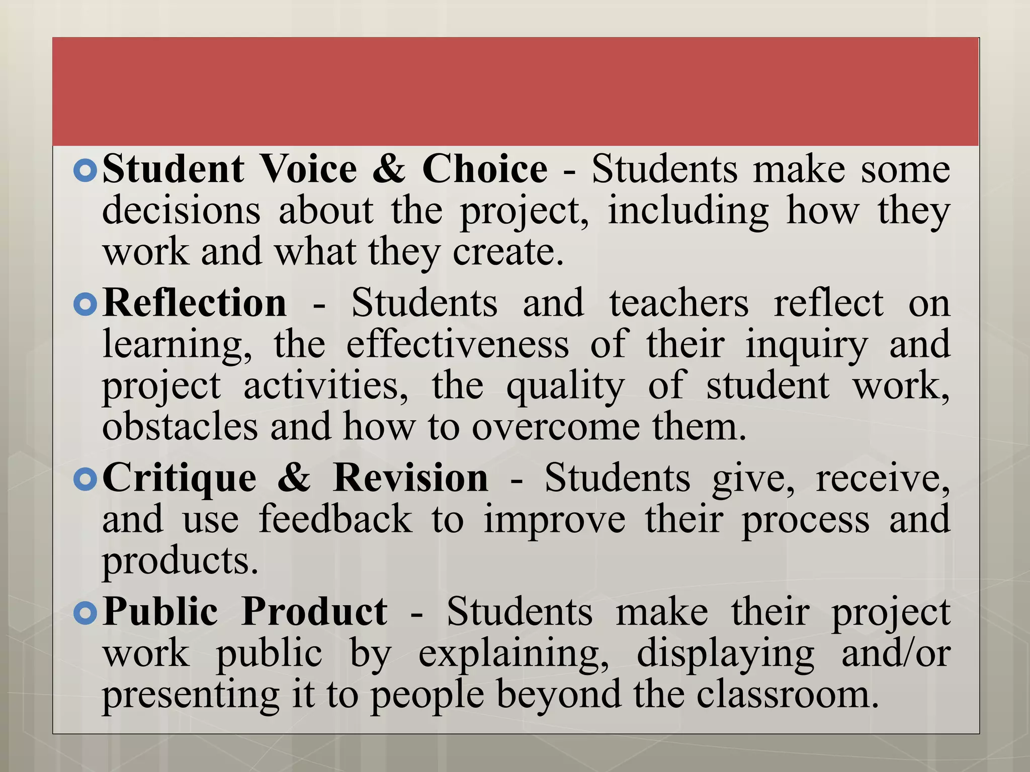 Student Voice & Choice - Students make some
decisions about the project, including how they
work and what they create.
Reflection - Students and teachers reflect on
learning, the effectiveness of their inquiry and
project activities, the quality of student work,
obstacles and how to overcome them.
Critique & Revision - Students give, receive,
and use feedback to improve their process and
products.
Public Product - Students make their project
work public by explaining, displaying and/or
presenting it to people beyond the classroom.
 