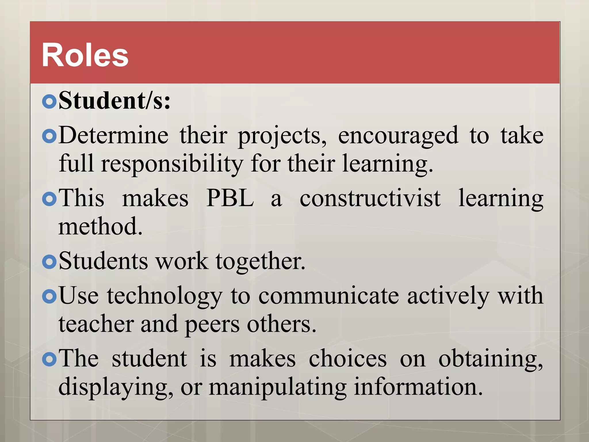 Roles
Student/s:
Determine their projects, encouraged to take
full responsibility for their learning.
This makes PBL a constructivist learning
method.
Students work together.
Use technology to communicate actively with
teacher and peers others.
The student is makes choices on obtaining,
displaying, or manipulating information.
 