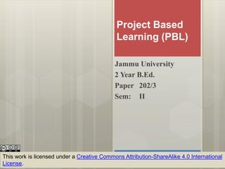 Project Based
Learning (PBL)
Jammu University
2 Year B.Ed.
Paper 202/3
Sem: II
This work is licensed under a Creative Commons Attribution-ShareAlike 4.0 International
License.
 