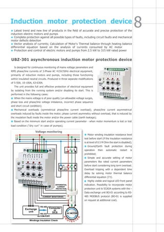 Motor winding insulation resistance level
test before start (if the insulation resistance
is at level of 0.5 М Ohm the start is disabled);
Ground/Earth fault protection during
operation then automatic restart is
prohibited;
Simple and accurate setting of motor
parameters like rated current parameters
before start considering long term overload.
Overload tripping with a dependent time
delay by solving motor thermal balance
differential equation (I2
t).
Highly visible and logical LED front panel
indication. Possibility to incorporate motor
protection unit to SCADA systems with the –
Data exchange unit BO-01 according to RS-
485 MODBUS protocol (BO-01 is supplied
on request at additional cost).
Induction motor protection device
Latest trend and new line of products in the field of accurate and precise protection of the
induction electric motors and pumps
Complete protection against all possible types of faults, including circuit faults and mechanical
motor defects detection
Vector analysis of currents; Calculation of Motor's Thermal balance through heating balance
differential equation based on the analysis of currents consumed by AC motor
Protection and control of electric motors and pumps from 2.5 kW to 315 kW rated power
UBZ-301 asynchronous induction motor protection device
Is designed for continuous monitoring of mains voltage parameters and
RMS phase/line currents of 3-Phase AC 415V/50Hz electrical equipment,
primarily of induction motors and pumps, including those functioning
within insulated neutral circuits. Produced in three separate modifications
of 5-50А, 10-100А, 63-630А.
The unit provides full and effective protection of electrical equipment
by isolating from the running system and/or disabling its start. This is
performed in the following cases:
When the mains voltage is of poor quality (un-allowable voltage surges,
phase loss and phase/line voltage imbalance, incorrect phase sequence
and short circuit condition);
Mechanical overloads (symmetrical phase/line current overload); phase/line current asymmetrical
overloads induced by faults inside the motor; phase current asymmetry without overload, that is induced by
the insulation fault inside the motor and/or the power cable (earth leakage);
Based on the minimum start and/or operating current parameter - when motor momentum is lost or lost
load condition ("dry run" in case of pumps);
L1
L2
L3
N
Voltage monitoring
~240V
Starter
DIFFERENTIAL
CURRENT
PROTECTION
CURRENT MONITORING
AC MOTOR
Computer
or
DCS
RS-485
RS-232
via COM-PORT
Windings Insulation Check
Exchange
unit
cb
K
 