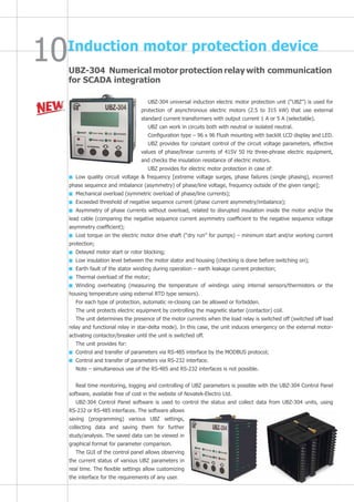 UBZ-304 Numerical motor protection relay with communication
for SCADA integration
Induction motor protection device
UBZ-304 universal induction electric motor protection unit (“UBZ”) is used for
protection of asynchronous electric motors (2.5 to 315 kW) that use external
standard current transformers with output current 1 A or 5 A (selectable).
UBZ can work in circuits both with neutral or isolated neutral.
Configuration type – 96 x 96 Flush mounting with backlit LCD display and LED.
UBZ provides for constant control of the circuit voltage parameters, effective
values of phase/linear currents of 415V 50 Hz three-phrase electric equipment,
and checks the insulation resistance of electric motors.
UBZ provides for electric motor protection in case of:
Low quality circuit voltage & frequency [extreme voltage surges, phase failures (single phasing), incorrect
phase sequence and imbalance (asymmetry) of phase/line voltage, frequency outside of the given range];
Mechanical overload (symmetric overload of phase/line currents);
Exceeded threshold of negative sequence current (phase current asymmetry/imbalance);
Asymmetry of phase currents without overload, related to disrupted insulation inside the motor and/or the
lead cable (comparing the negative sequence current asymmetry coefficient to the negative sequence voltage
asymmetry coefficient);
Lost torque on the electric motor drive shaft (“dry run” for pumps) – minimum start and/or working current
protection;
Delayed motor start or rotor blocking;
Low insulation level between the motor stator and housing (checking is done before switching on);
Earth fault of the stator winding during operation – earth leakage current protection;
Thermal overload of the motor;
Winding overheating (measuring the temperature of windings using internal sensors/thermisters or the
housing temperature using external RTD type sensors).
For each type of protection, automatic re-closing can be allowed or forbidden.
The unit protects electric equipment by controlling the magnetic starter (contactor) coil.
The unit determines the presence of the motor currents when the load relay is switched off (switched off load
relay and functional relay in star-delta mode). In this case, the unit induces emergency on the external motor-
activating contactor/breaker until the unit is switched off.
The unit provides for:
Control and transfer of parameters via RS-485 interface by the MODBUS protocol;
Control and transfer of parameters via RS-232 interface.
Note – simultaneous use of the RS-485 and RS-232 interfaces is not possible.
Real time monitoring, logging and controlling of UBZ parameters is possible with the UBZ-304 Control Panel
software, available free of cost in the website of Novatek-Electro Ltd.
UBZ-304 Control Panel software is used to control the status and collect data from UBZ-304 units, using
RS-232 or RS-485 interfaces. The software allows
saving (programming) various UBZ settings,
collecting data and saving them for further
study/analysis. The saved data can be viewed in
graphical format for parameter comparison.
The GUI of the control panel allows observing
the current status of various UBZ parameters in
real time. The flexible settings allow customizing
the interface for the requirements of any user.
 