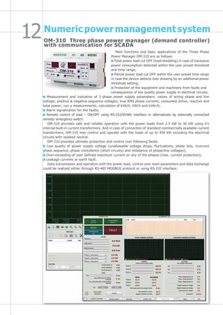 Numeric power management system
Main functions and basic applications of the Three Phase
Power Manager OM-310 are as follows:
Total power load cut OFF (load shedding) in case of excessive
power consumption detected within the user preset threshold
and time range;
Partial power load cut OFF within the user preset time range
in case the device detects over drawing by an additional power
threshold setting;
Protection of the equipment and machinery from faults and
consequences of low quality power supply in electrical circuits;
Measurement and indication of 3 phase power supply parameters: values of acting phase and line
voltage; positive & negative sequence voltages; true RMS phase currents; consumed active, reactive and
total power; cos ϕ measurements; calculation of kVA/h, kW/h and kVAr/h;
Alarm signalization for the faults;
Remote control of load – ON/OFF using RS-232/RS485 interface or alternatively by externally connected
remote/ emergency switch.
OM-310 provides safe and reliable operation with the power loads from 2.5 kW to 30 kW using it’s
internal built-in current transformers. And in case of connection of standard commercially available current
transformers, OM-310 may control and operate with the loads of up to 450 kW including the electrical
circuits with isolated neutral.
OM-310 provides ultimate protection and control over following faults:
Low quality of power supply voltage (unallowable voltage drops, fluctuations, phase loss, incorrect
phase sequence, phase coincidence (short circuits) and imbalance of phase/line voltages);
Over-exceeding of user defined maximum current on any of the phases (max. current protection);
Leakage currents or earth fault.
Data transmission and operation with the power load, control over main parameters and data exchange
could be realized either through RS-485 MODBUS protocol or using RS-232 interface.
OM-310 Three phase power manager (demand controller)
with communication for SCADA
 