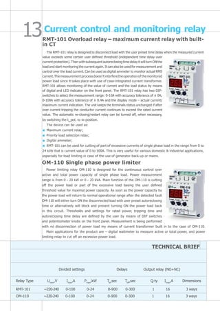 Power limiting relay OM-110 is designed for the continuous control over
active and total power capacity of single phase load. Power measurement
range is from 0 - 20 kW or 0 - 20 kVA. Main function of the OM-110 is cutting
off the power load or part of the excessive load basing the user defined
threshold value for maximal power capacity. As soon as the power capacity by
the power load will return to normal operational range after the detected fault
OM-110 will either turn ON the disconnected load with user preset autoreclosing
time or alternatively will block and prevent turning ON the power load back
in this circuit. Thresholds and settings for rated power, tripping time and
autoreclosing time delay are defined by the user by means of DIP switches
and potentiometer knobs on the front panel. Measurement is being performed
with no disconnection of power load my means of current transformer built in to the case of OM-110.
Main applications for the product are – digital wattmeter to measure active or total power, and power
limiting relay to cut off an excessive power load.
OM-110 Single phase power limiter
Current control and monitoring relay
RMT-101 Overload relay – maximum current relay with built-
in CT
The RMT-101 relay is designed to disconnect load with the user preset time delay when the measured current
value exceeds some certain user defined threshold (independent time delay over
current protection). Then with subsequent autoreclosing time delay it will turn ON the
load and start monitoring the current again. It can also be used for measurement and
control over the load current. Can be used as digital ammeter to monitor actual RMS
current.Themeasurementprocessdoesn’tinterferetheoperationofthemonitored
power load since it takes place with use of case-integrated current transformer.
RMT-101 allows monitoring of the value of current and the load status by means
of digital and LED indicator on the front panel. The RMT-101 relay has two DIP-
switches to select the measurement range: 0-10А with accuracy tolerance of ± 0А;
0-100А with accuracy tolerance of ± 0.4А and the display mode – actual current/
maximum current indication. The unit keeps the terminals status unchanged if after
over current tripping the conductor current continues to exceed the rated current
value. The automatic re-closing/restart relay can be turned off, when necessary,
by switching the ton
pot. to ∞ position.
The device can be used as:
Maximum current relay;
Priority load selection relay;
Digital ammeter;
RMT-101 can be used for cutting of part of excessive currents of single phase load in the range from 0 to
24 kVA that is current value of 0 to 100A. This is very useful for various domestic & industrial applications,
especially for load limiting in case of the use of generator back-up or mains.
TECHNICAL BRIEF
Divided settings	 Delays Output relay (NO+NC)
Relay Type Unom
,V Imax
,A Pmax
,kW Tar
,sec Toff
,sec Q-ty Imax
,A Dimensions
RMT-101 ~220-240 0-100 0-24 0-900 0-300 1 16 3 ways
OM-110 ~220-240 0-100 0-24 0-900 0-300 1 16 3 ways
 