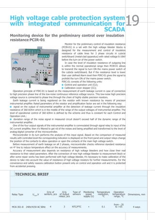 Monitoring device for the preliminary control over insulation
resistance PCIR-01
Monitor for the preliminary control of insulation resistance
(PCIR-01) in a set with the high voltage bleeder blocks is
designed for the measurement and control of insulation
resistance of cable lines for 3 phase circuits in cubicle
switchboard (metal-clad apparatus) with rated voltage 6-10kV
before the turn on of the power switch.
In case the level of insulation resistance of outgoing line
is within the normal operational range then PCIR-01 allows
to transmit the signal to turn ON the mains power switch of
the cubicle switchboard. But if the resistance level is lower
than user defined Alarm level then PIRC-01 gives the signal to
prohibit the turn ON of the mains power switch.
PIRC-01 consists of the following units:
Control and operation unit (CU);
Calibration cover stopper (CC);
Operation principle of PIRC-01 is based on the measurement of earth leakage current in case of connection
to high precision phase line of the low-noise continuous reference voltage source. This low-noise high precision
voltage source is connected to phase line through the chain of highly stable precision resistors.
Earth leakage current is being registered on the resistor with known resistance by means of precision
instrumental amplifier. Rated parameters of the resistor and amplification factor are set in the following way:
signal on the output of instrumental amplifier at the detection of leakage current through the insulation
resistance of 360 kOhm which is in the middle of the range of the output voltages of instrumental amplifier. The
level of operational control of 360 kOhm is defined by the scheme and thus is constant for each Control and
Operation Unit.;
deviation range of the noise signal in measured circuit doesn’t exceed half of the dynamic range of the
instrumental amplifier.
One of the four output signals of the instrumental amplifier is commutated through signal relay to input of the
DC current amplifier, then it’s filtered to get rid of the noises and being amplified and transformed to the level of
analog-digital converter of the microcontroller.
Microcontroller in its turn performs the analysis of this input signal. Based on the comparison of measured
results with controlled level the corresponding indication is displayed on the front panel and output relays change
the position of the contacts to allow operation or open the contacts of the main high voltage switch.
Before measurement of earth leakage on all 3 phases, microcontroller checks reference standard resistance
on 4th
line to reduce temperature effect on the accuracy of measurements.
Accuracy of measurement also depends on resistance of high voltage bleeders and how close their real
resistance to their rated parameters. After the connection of new high voltage bleeder to measurement block or
after some repair works has been performed with high voltage bleeder, it’s necessary to make calibration of the
device to take into account the value of resistance of high voltage resistors for further measurements. For the
convenience and safety reasons calibration button present only on control and operation unit and it is protected
from accidental pressing.
TECHNICAL BRIEF
Relay Type
MCK-301-8
Unom
,V
240V/415V AC 50Hz
Q-ty of
sensors, pcs
4
Q-ty
of output
relays, pcs
3
Type of
sensors
NTC/PTC
Monitoring
power
supply (U)
+
Temperature
resolution,
°C
0.1
Operation
temperature
range, °С
from - 35
to +55
Dimensions, mm
4 ways
High voltage cable protection system
with integrated communication for
SCADA
 